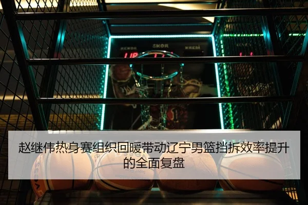 赵继伟热身赛组织回暖带动辽宁男篮挡拆效率提升的全面复盘